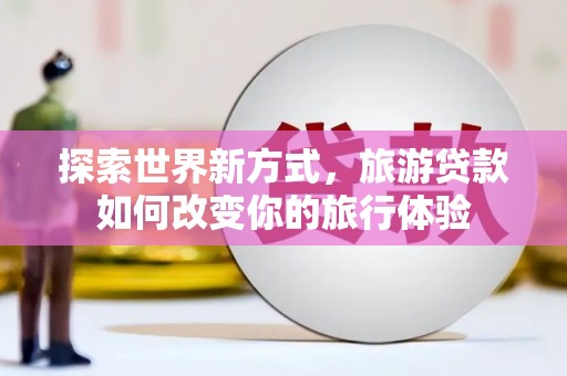 清丰探索世界新方式，旅游贷款如何改变你的旅行体验