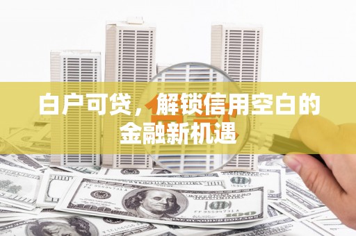 清丰白户可贷，解锁信用空白的金融新机遇